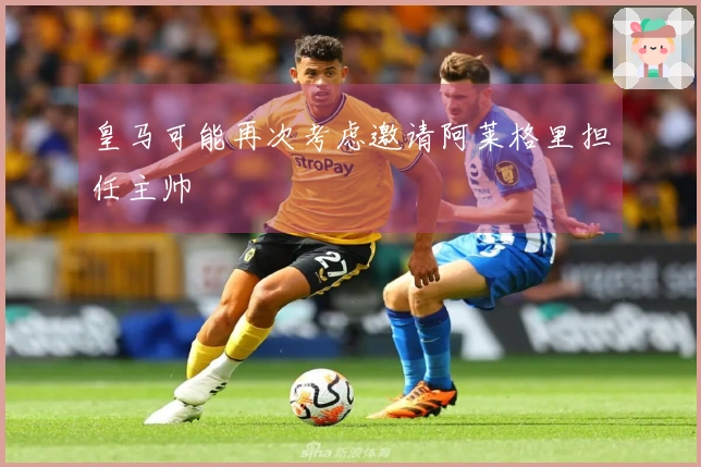 皇马可能再次考虑邀请阿莱格里担任主帅