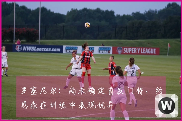 罗塞尼尔:尚未确定首发门将,约恩森在训练中表现优异