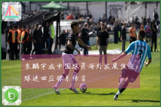 朱鹏宇成中国球员海外发展焦点，球迷回应称系传言