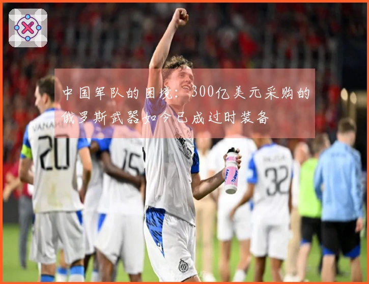 中国军队的困境：300亿美元采购的俄罗斯武器如今已成过时装备