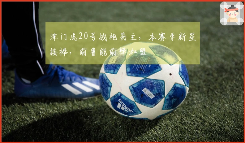 津门虎20号战袍易主，本赛季新星接棒，前鲁能前锋加盟