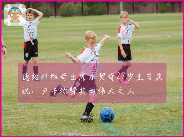 德约科维奇出席东契奇27岁生日庆祝，卢卡称赞其为伟大之人