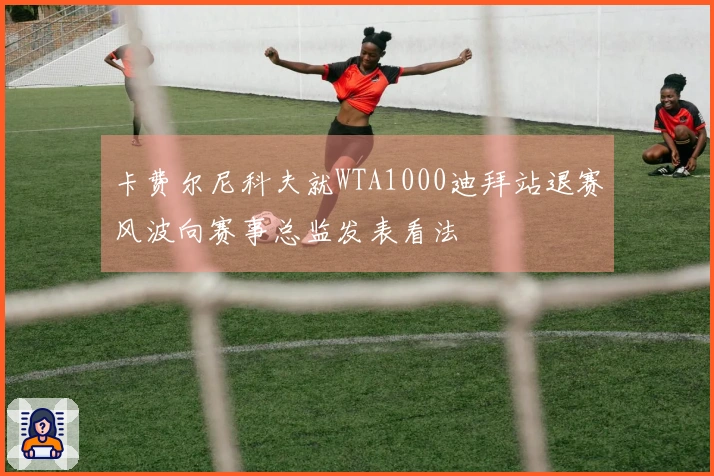 卡费尔尼科夫就WTA1000迪拜站退赛风波向赛事总监发表看法