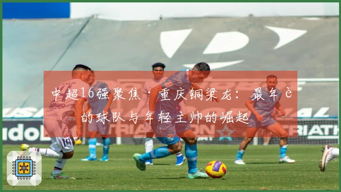中超16强聚焦·重庆铜梁龙：最年轻的球队与年轻主帅的崛起