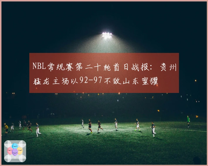 NBL常规赛第二十轮首日战报：贵州猛龙主场以92-97不敌山东蜜獾