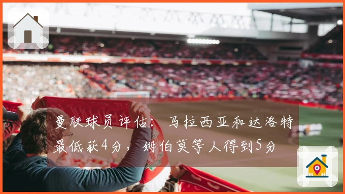 曼联球员评估：马拉西亚和达洛特最低获4分，姆伯莫等人得到5分