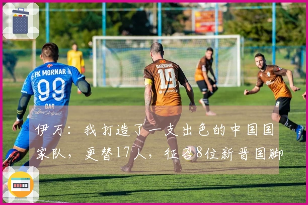 伊万：我打造了一支出色的中国国家队，更替17人，征召8位新晋国脚