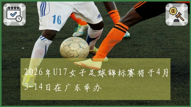 2026年U17女子足球锦标赛将于4月3-14日在广东举办