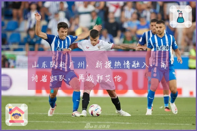 山东队赴广州，新援热情融入，高诗岩归队，再战郭艾伦