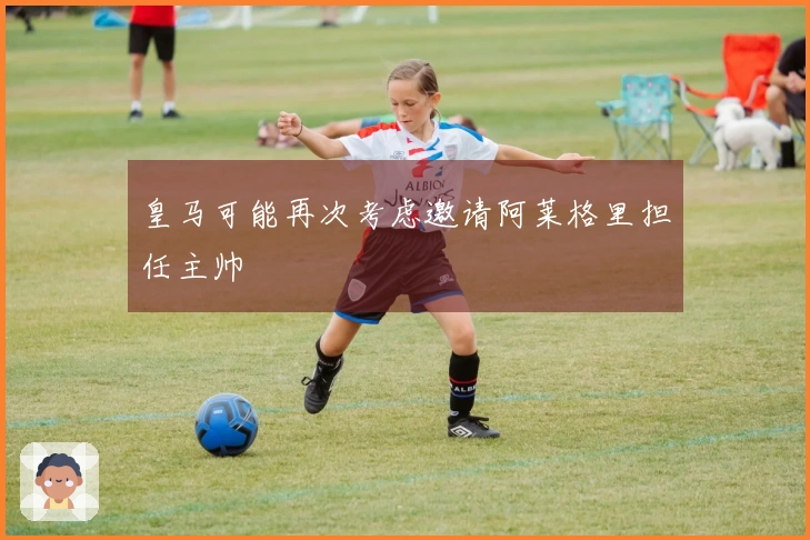 皇马可能再次考虑邀请阿莱格里担任主帅