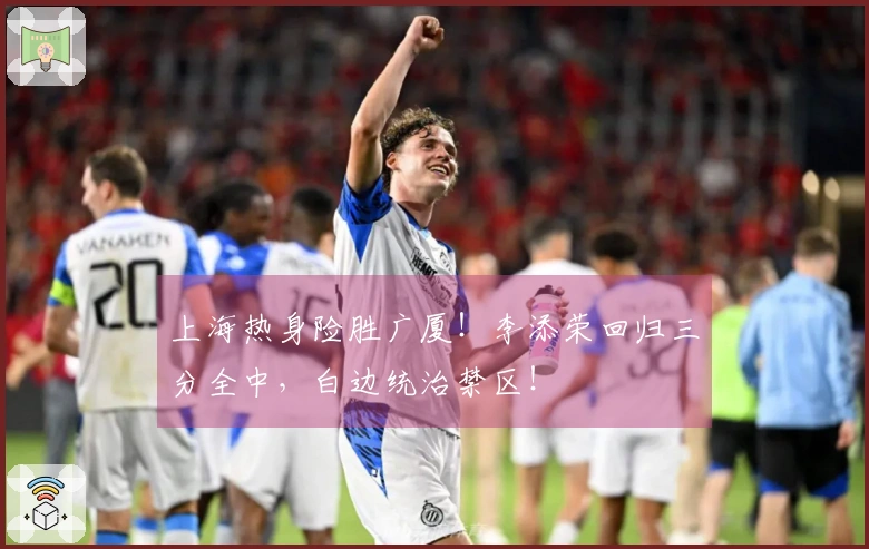 上海热身险胜广厦！李添荣回归三分全中，白边统治禁区！