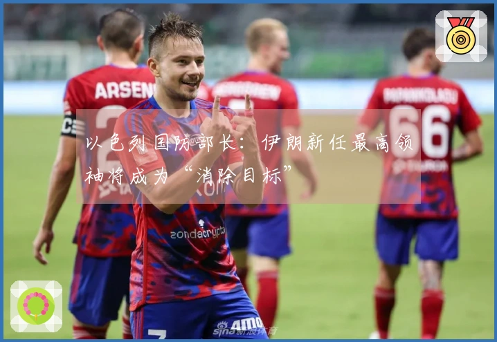 以色列国防部长：伊朗新任最高领袖将成为“消除目标”