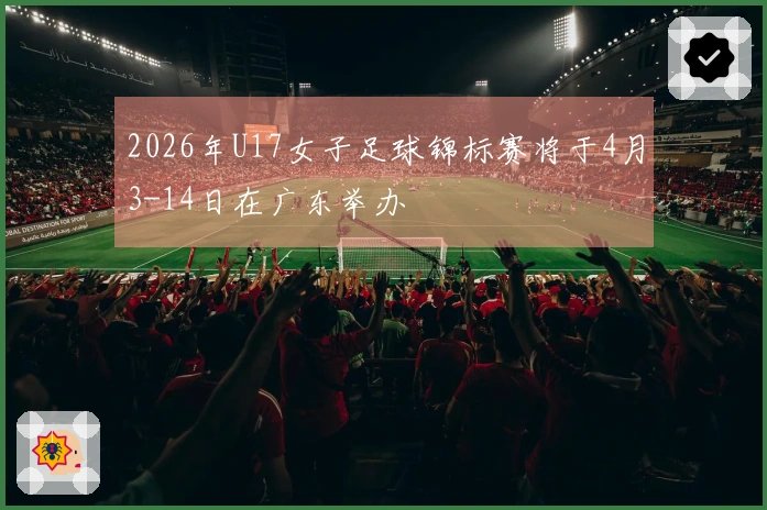 2026年U17女子足球锦标赛将于4月3-14日在广东举办