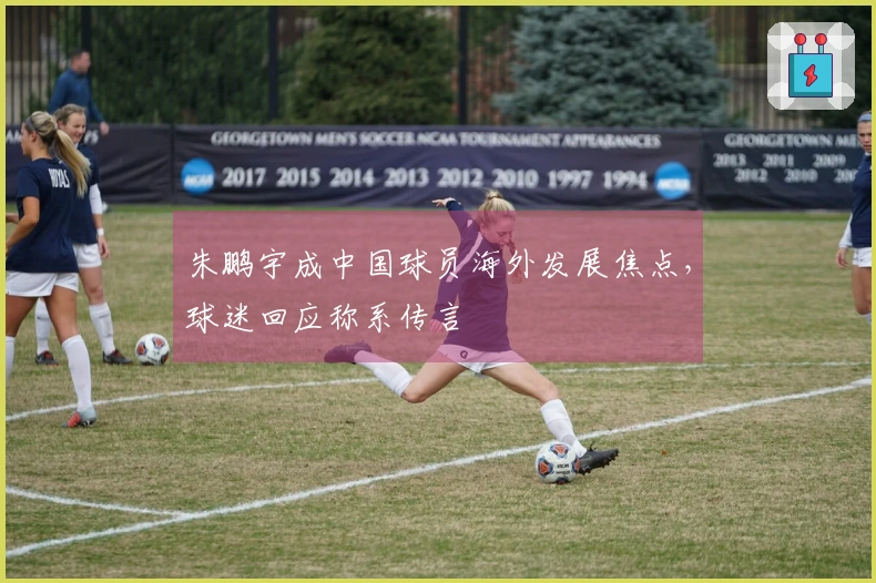 朱鹏宇成中国球员海外发展焦点，球迷回应称系传言